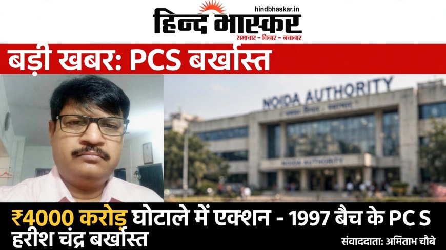 योगी सरकार का बड़ा एक्शन: ₹4000 करोड़ के नोएडा लीजबैक घोटाले में 1997 बैच के सीनियर PCS हरीश चंद्र बर्खास्त